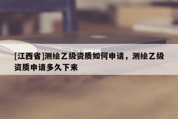 [江西省]测绘乙级资质如何申请，测绘乙级资质申请多久下来