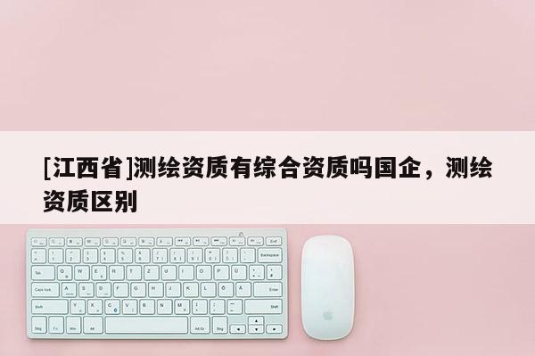 [江西省]测绘资质有综合资质吗国企，测绘资质区别
