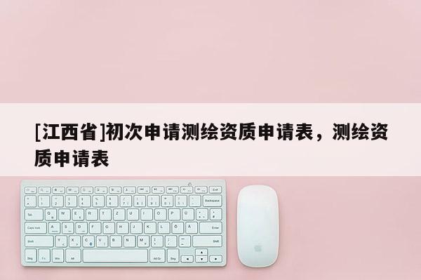 [江西省]初次申请测绘资质申请表，测绘资质申请表