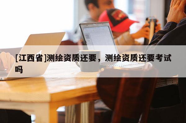 [江西省]测绘资质还要，测绘资质还要考试吗