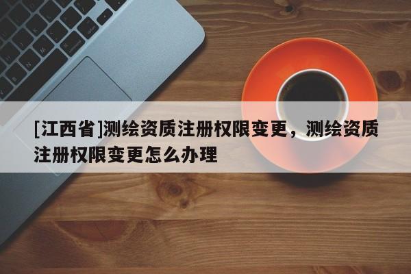 [江西省]测绘资质注册权限变更，测绘资质注册权限变更怎么办理