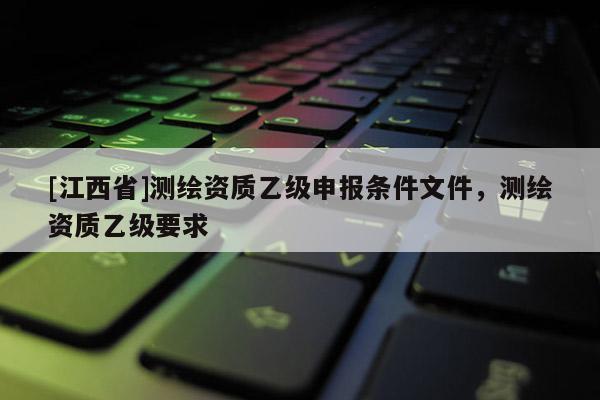 [江西省]测绘资质乙级申报条件文件，测绘资质乙级要求