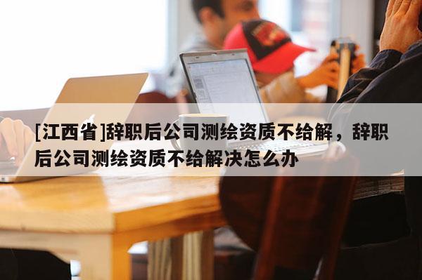 [江西省]辞职后公司测绘资质不给解，辞职后公司测绘资质不给解决怎么办