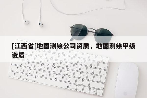 [江西省]地图测绘公司资质，地图测绘甲级资质