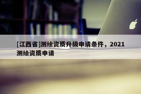 [江西省]测绘资质升级申请条件，2021测绘资质申请