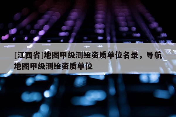 [江西省]地图甲级测绘资质单位名录，导航地图甲级测绘资质单位