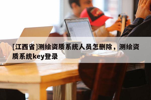 [江西省]测绘资质系统人员怎删除，测绘资质系统key登录