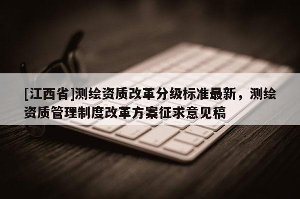 [江西省]测绘资质改革分级标准最新，测绘资质管理制度改革方案征求意见稿