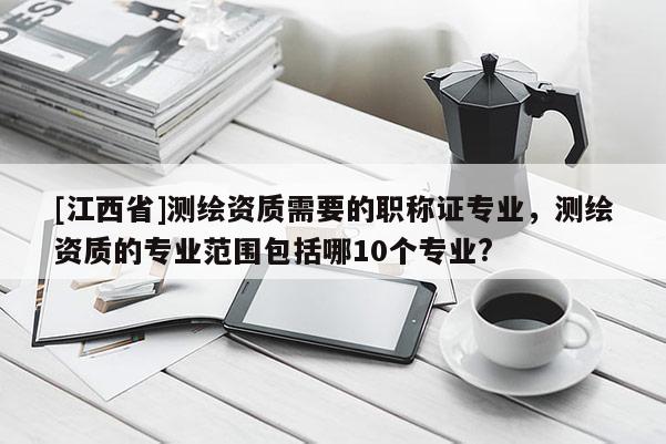 [江西省]测绘资质需要的职称证专业，测绘资质的专业范围包括哪10个专业?