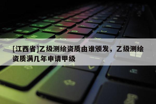 [江西省]乙级测绘资质由谁颁发，乙级测绘资质满几年申请甲级