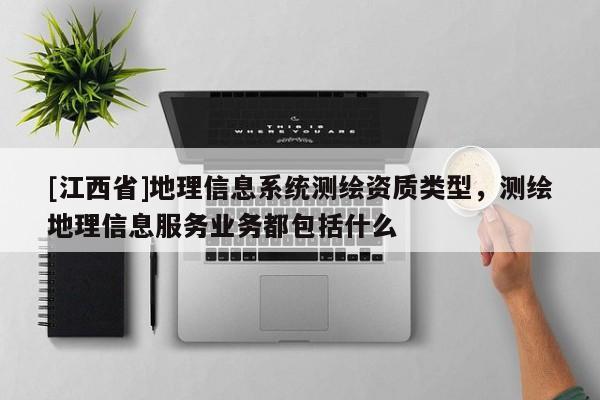 [江西省]地理信息系统测绘资质类型，测绘地理信息服务业务都包括什么