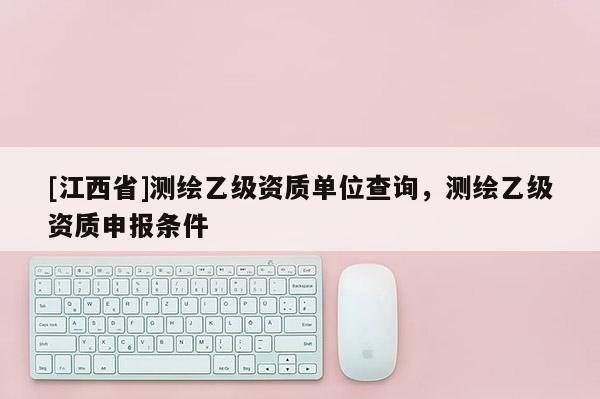 [江西省]测绘乙级资质单位查询，测绘乙级资质申报条件