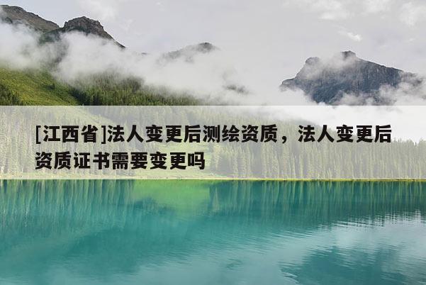 [江西省]法人变更后测绘资质，法人变更后资质证书需要变更吗