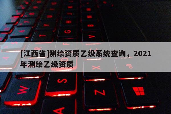 [江西省]测绘资质乙级系统查询，2021年测绘乙级资质