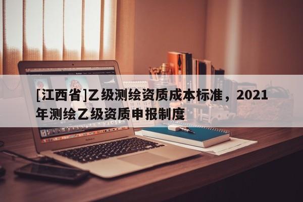 [江西省]乙级测绘资质成本标准，2021年测绘乙级资质申报制度