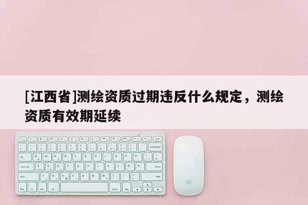 [江西省]测绘资质过期违反什么规定，测绘资质有效期延续