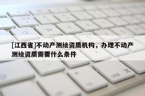 [江西省]不动产测绘资质机构，办理不动产测绘资质需要什么条件