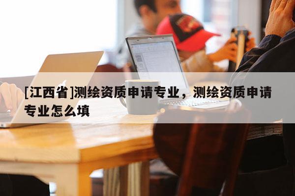 [江西省]测绘资质申请专业，测绘资质申请专业怎么填