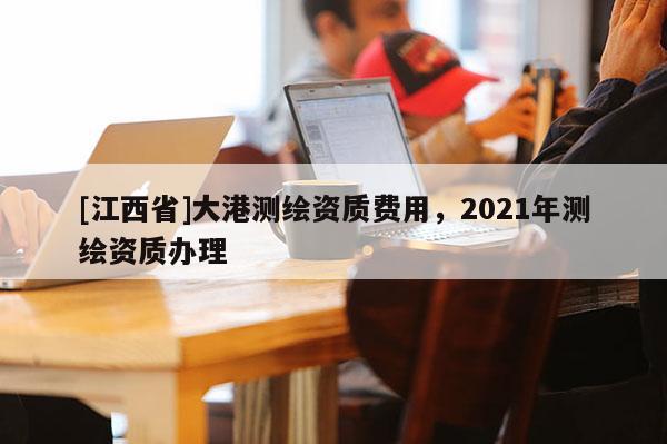 [江西省]大港测绘资质费用，2021年测绘资质办理