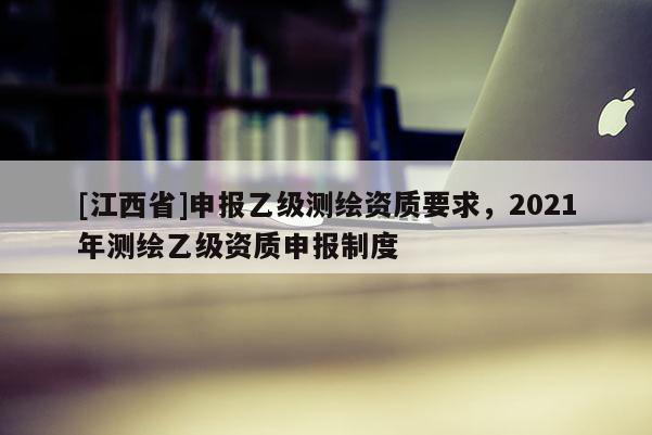 [江西省]申报乙级测绘资质要求，2021年测绘乙级资质申报制度