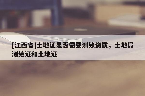 [江西省]土地证是否需要测绘资质，土地局测绘证和土地证