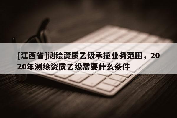 [江西省]测绘资质乙级承揽业务范围，2020年测绘资质乙级需要什么条件