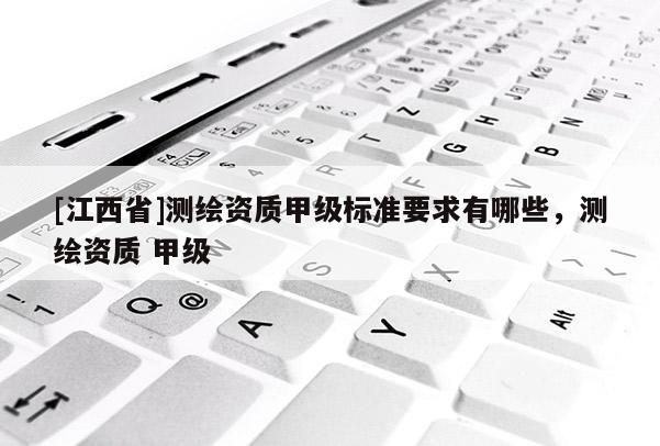 [江西省]测绘资质甲级标准要求有哪些，测绘资质 甲级