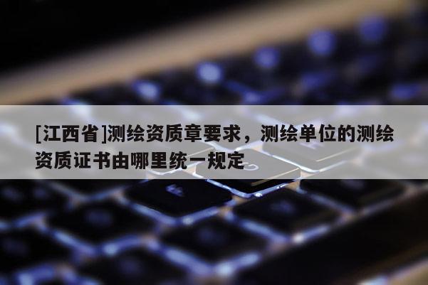 [江西省]测绘资质章要求，测绘单位的测绘资质证书由哪里统一规定