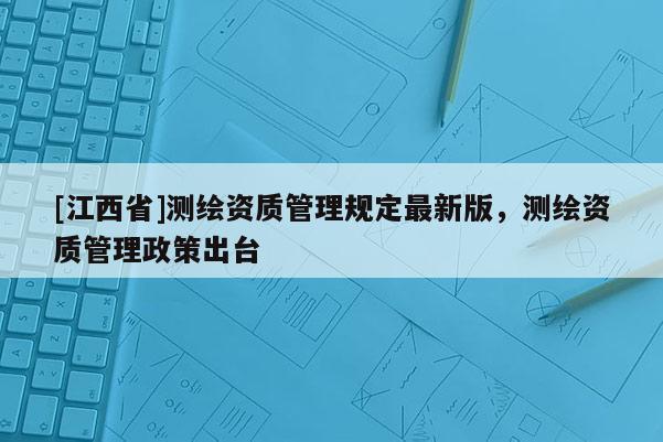 [江西省]测绘资质管理规定最新版，测绘资质管理政策出台