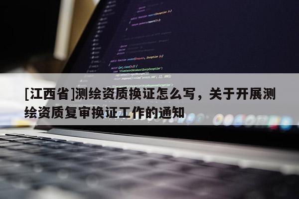 [江西省]测绘资质换证怎么写，关于开展测绘资质复审换证工作的通知