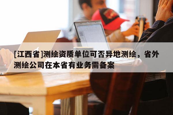 [江西省]测绘资质单位可否异地测绘，省外测绘公司在本省有业务需备案