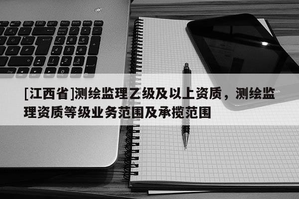 [江西省]测绘监理乙级及以上资质，测绘监理资质等级业务范围及承揽范围