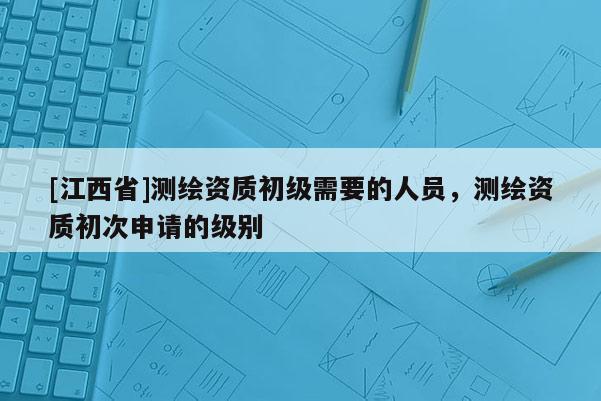 [江西省]测绘资质初级需要的人员，测绘资质初次申请的级别