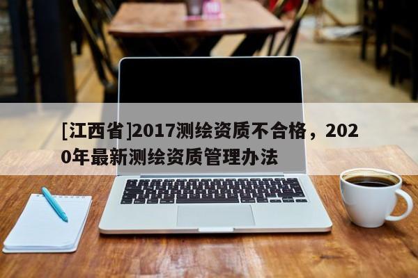 [江西省]2017测绘资质不合格，2020年最新测绘资质管理办法