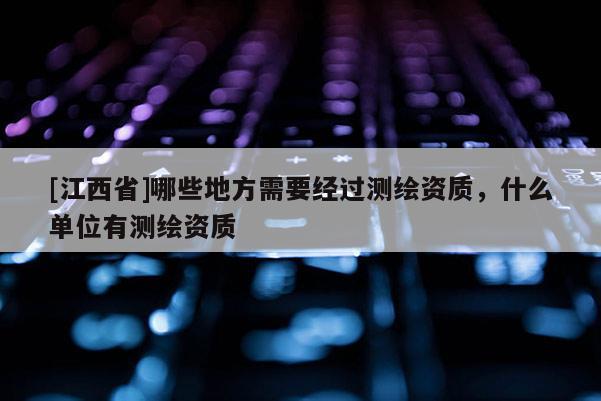 [江西省]哪些地方需要经过测绘资质，什么单位有测绘资质