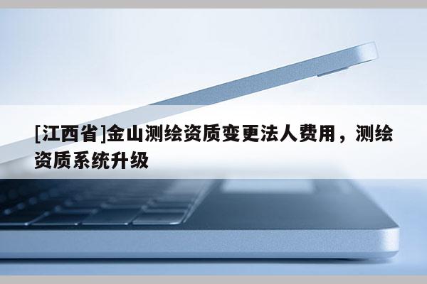 [江西省]金山测绘资质变更法人费用，测绘资质系统升级