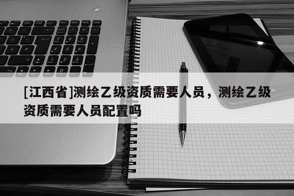 [江西省]测绘乙级资质需要人员，测绘乙级资质需要人员配置吗