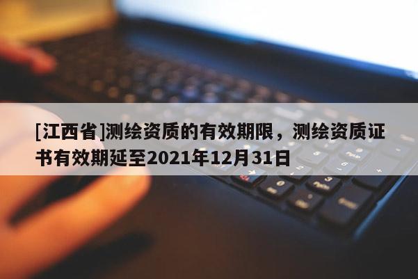 [江西省]测绘资质的有效期限，测绘资质证书有效期延至2021年12月31日