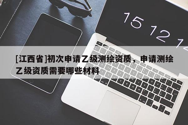 [江西省]初次申请乙级测绘资质，申请测绘乙级资质需要哪些材料