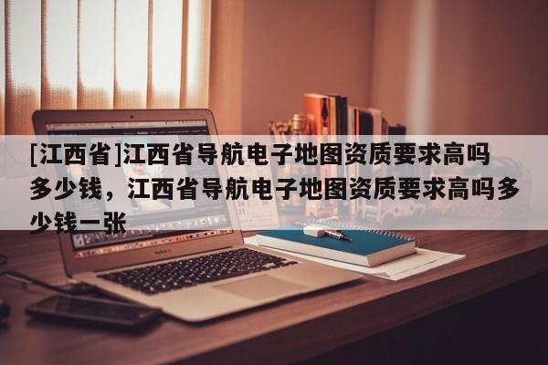 [江西省]江西省导航电子地图资质要求高吗多少钱，江西省导航电子地图资质要求高吗多少钱一张
