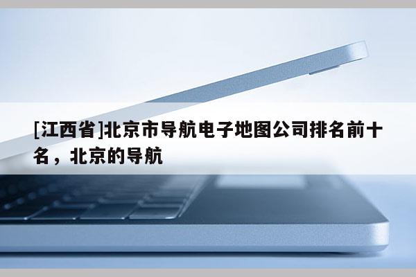 [江西省]北京市导航电子地图公司排名前十名，北京的导航