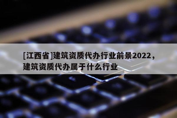 [江西省]建筑资质代办行业前景2022，建筑资质代办属于什么行业