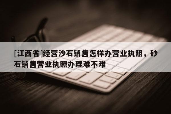 [江西省]经营沙石销售怎样办营业执照，砂石销售营业执照办理难不难