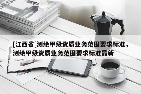 [江西省]测绘甲级资质业务范围要求标准，测绘甲级资质业务范围要求标准最新