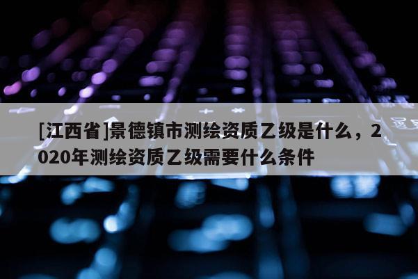 [江西省]景德镇市测绘资质乙级是什么，2020年测绘资质乙级需要什么条件