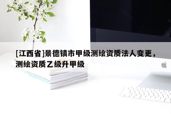 [江西省]景德镇市甲级测绘资质法人变更，测绘资质乙级升甲级