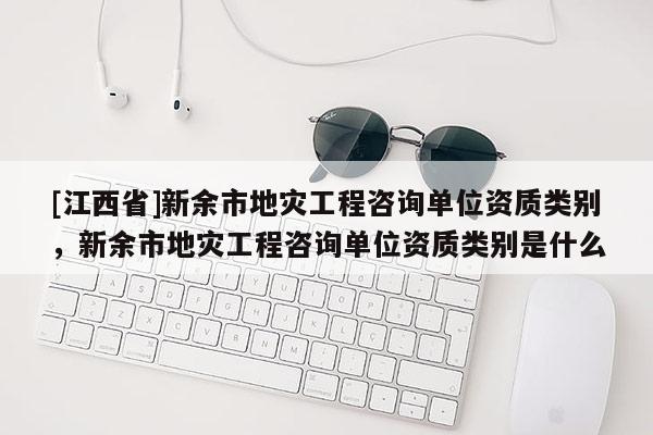 [江西省]新余市地灾工程咨询单位资质类别，新余市地灾工程咨询单位资质类别是什么